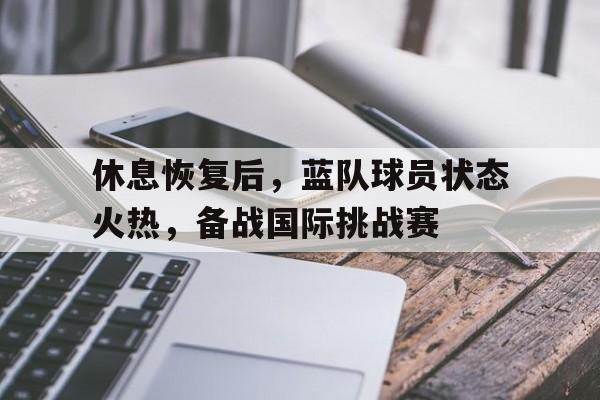 关于休息恢复后，蓝队球员状态火热，备战国际挑战赛的信息