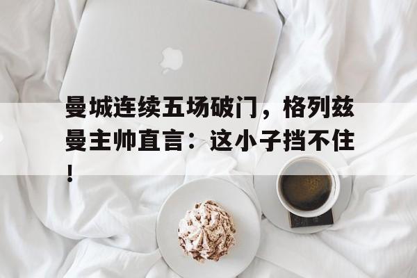 曼城连续五场破门，格列兹曼主帅直言：这小子挡不住！
